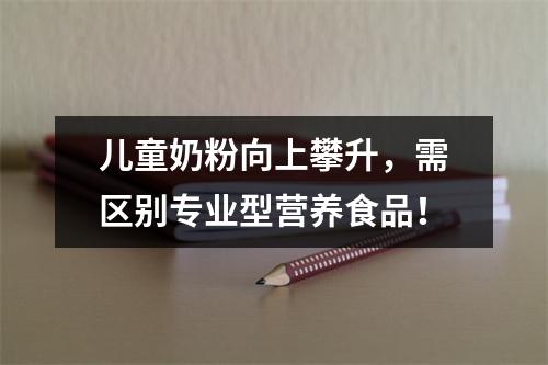 儿童奶粉向上攀升，需区别专业型营养食品！