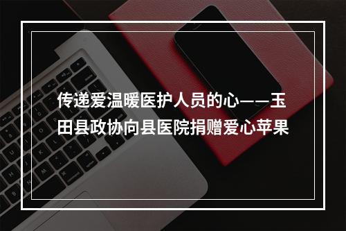 传递爱温暖医护人员的心——玉田县政协向县医院捐赠爱心苹果