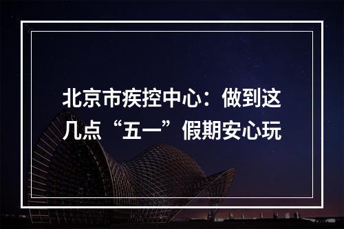 北京市疾控中心：做到这几点“五一”假期安心玩