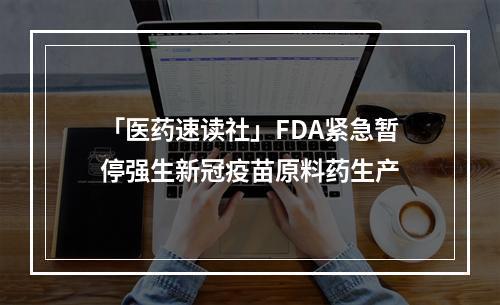 「医药速读社」FDA紧急暂停强生新冠疫苗原料药生产