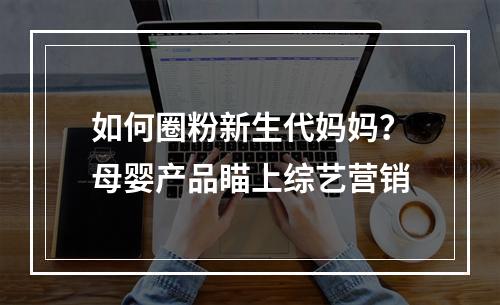 如何圈粉新生代妈妈？母婴产品瞄上综艺营销