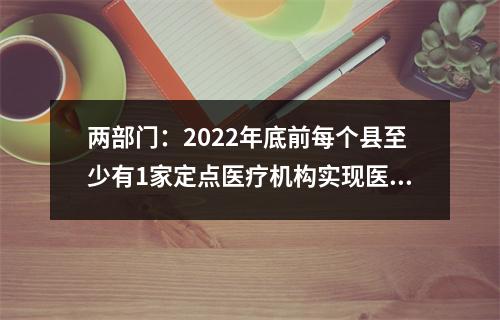 两部门：2022年底前每个县至少有1家定点医疗机构实现医疗费用跨省直接结算