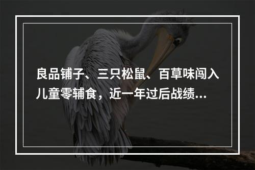良品铺子、三只松鼠、百草味闯入儿童零辅食，近一年过后战绩如何？