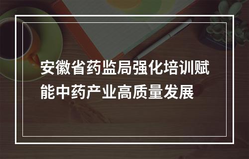 安徽省药监局强化培训赋能中药产业高质量发展