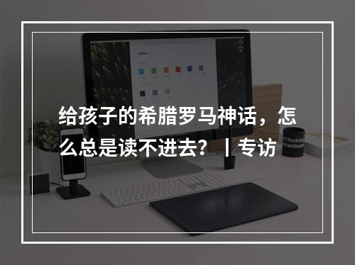 给孩子的希腊罗马神话，怎么总是读不进去？丨专访