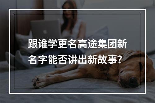 跟谁学更名高途集团新名字能否讲出新故事？