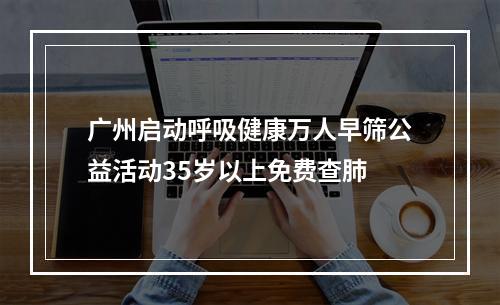 广州启动呼吸健康万人早筛公益活动35岁以上免费查肺
