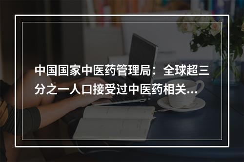 中国国家中医药管理局：全球超三分之一人口接受过中医药相关治疗