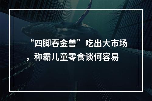 “四脚吞金兽”吃出大市场，称霸儿童零食谈何容易