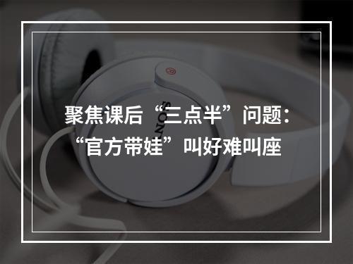 聚焦课后“三点半”问题：“官方带娃”叫好难叫座