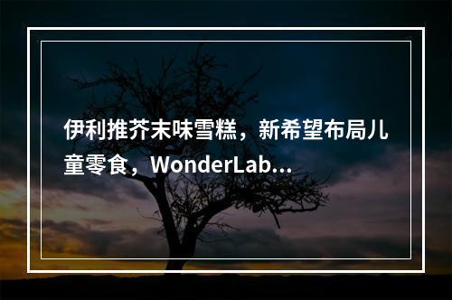 伊利推芥末味雪糕，新希望布局儿童零食，WonderLab玻尿酸食品上市…| 一周热闻