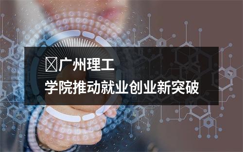 ​广州理工学院推动就业创业新突破