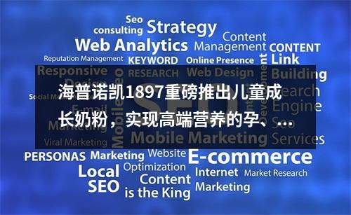 海普诺凯1897重磅推出儿童成长奶粉，实现高端营养的孕、婴、童全阶段覆盖