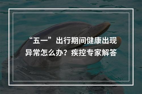 “五一”出行期间健康出现异常怎么办？疾控专家解答
