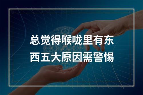 总觉得喉咙里有东西五大原因需警惕