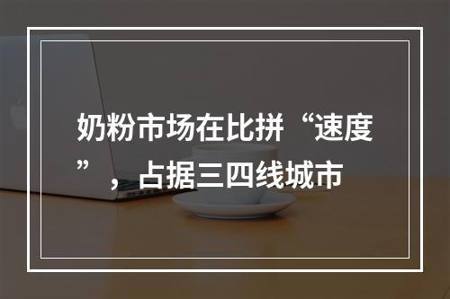 奶粉市场在比拼“速度”，占据三四线城市