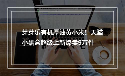芽芽乐有机厚油黄小米！天猫小黑盒超级上新爆卖9万件