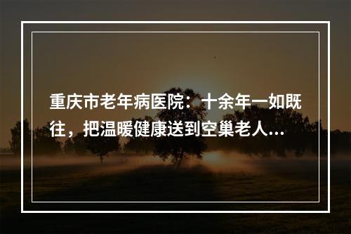 重庆市老年病医院：十余年一如既往，把温暖健康送到空巢老人身边
