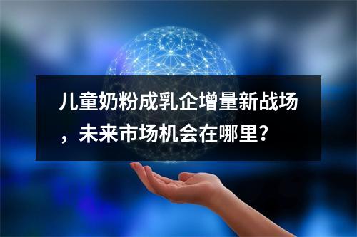 儿童奶粉成乳企增量新战场，未来市场机会在哪里？