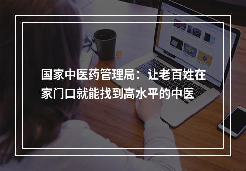 国家中医药管理局：让老百姓在家门口就能找到高水平的中医