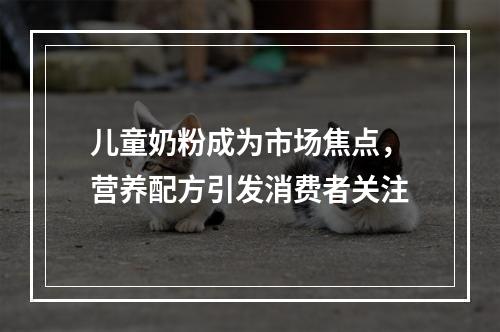 儿童奶粉成为市场焦点，营养配方引发消费者关注