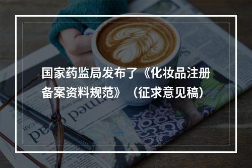 国家药监局发布了《化妆品注册备案资料规范》（征求意见稿）