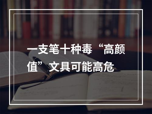 一支笔十种毒“高颜值”文具可能高危