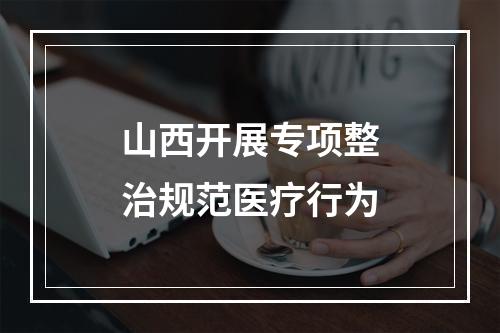 山西开展专项整治规范医疗行为