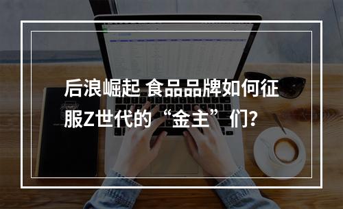 后浪崛起 食品品牌如何征服Z世代的“金主”们？