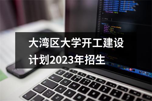 大湾区大学开工建设计划2023年招生