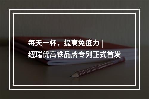 每天一杯，提高免疫力 | 纽瑞优高铁品牌专列正式首发
