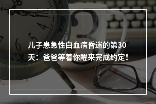 儿子患急性白血病昏迷的第30天：爸爸等着你醒来完成约定！