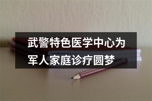 武警特色医学中心为军人家庭诊疗圆梦