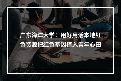 广东海洋大学：用好用活本地红色资源把红色基因植入青年心田