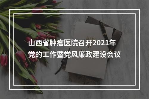 山西省肿瘤医院召开2021年党的工作暨党风廉政建设会议