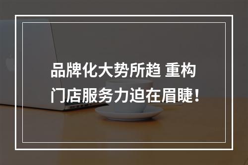 品牌化大势所趋 重构门店服务力迫在眉睫！