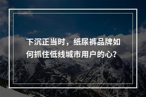 下沉正当时，纸尿裤品牌如何抓住低线城市用户的心？