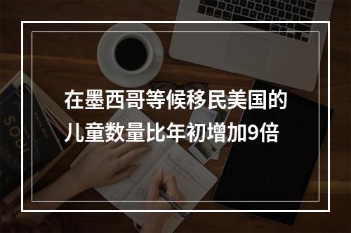 在墨西哥等候移民美国的儿童数量比年初增加9倍