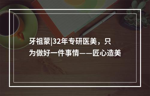 牙祖蒙|32年专研医美，只为做好一件事情——匠心造美