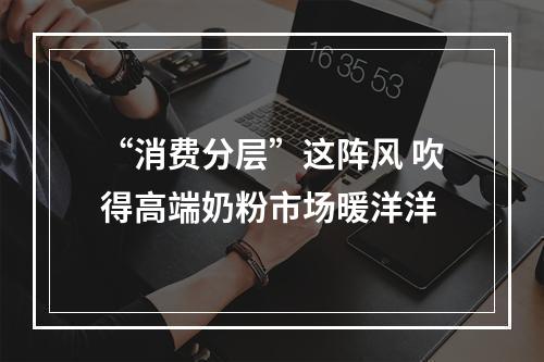 “消费分层”这阵风 吹得高端奶粉市场暖洋洋