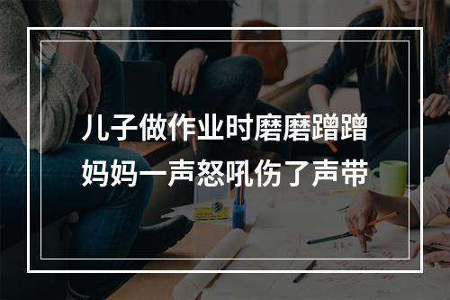 儿子做作业时磨磨蹭蹭妈妈一声怒吼伤了声带