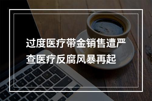 过度医疗带金销售遭严查医疗反腐风暴再起