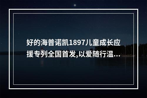 好的海普诺凯1897儿童成长应援专列全国首发,以爱随行温暖启程