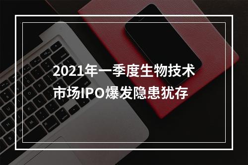2021年一季度生物技术市场IPO爆发隐患犹存