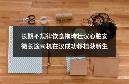 长期不规律饮食拖垮壮汉心脏安徽长途司机在汉成功移植获新生