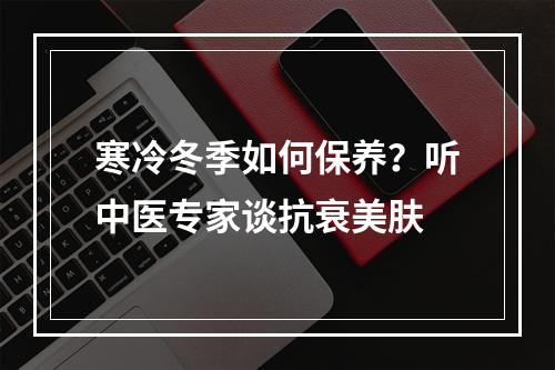 寒冷冬季如何保养？听中医专家谈抗衰美肤