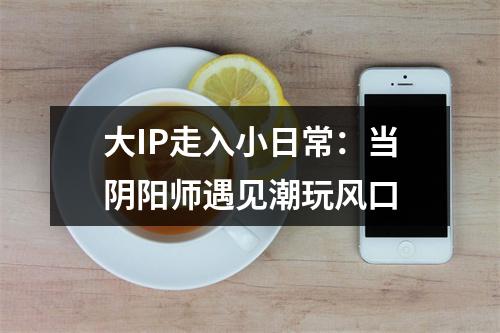 大IP走入小日常：当阴阳师遇见潮玩风口