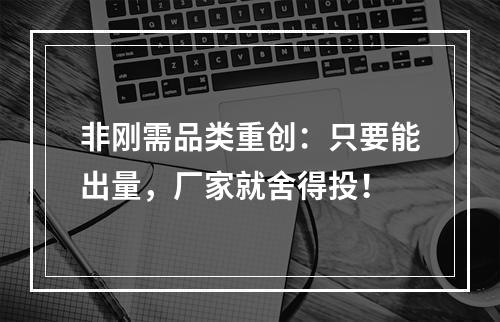 非刚需品类重创：只要能出量，厂家就舍得投！