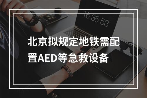北京拟规定地铁需配置AED等急救设备
