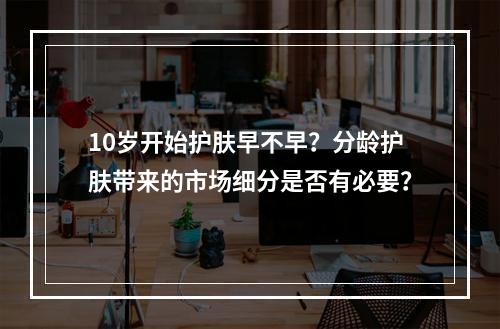 10岁开始护肤早不早？分龄护肤带来的市场细分是否有必要？